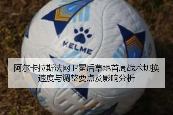 阿尔卡拉斯法网卫冕后草地首周战术切换速度与调整要点及影响分析